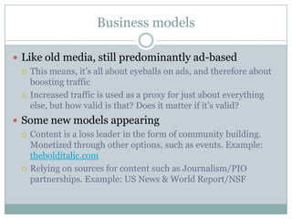 Business modelsLike old media, still predominantly ad-basedThis means, it’s all about eyeballs on ads, and therefore about boosting trafficIncreased traffic is used as a proxy for just about everything else, but how valid is that? Does it matter if it’s valid?Some new models appearingContent is a loss leader in the form of community building. Monetized through other options, such as events. Example: thebolditalic.comRelying on sources for content such as Journalism/PIO partnerships. Example: US News & World Report/NSF