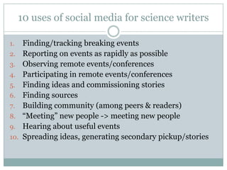 10 uses of social media for science writersFinding/tracking breaking eventsReporting on events as rapidly as possibleObserving remote events/conferencesParticipating in remote events/conferencesFinding ideas and commissioning storiesFinding sourcesBuilding community (among peers & readers)“Meeting” new people -> meeting new peopleHearing about useful eventsSpreading ideas, generating secondary pickup/stories
