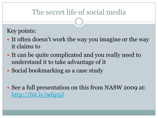 The secret life of social mediaKey points:It often doesn’t work the way you imagine or the way it claims toIt can be quite complicated and you really need to understand it to take advantage of itSocial bookmarking as a case studySee a full presentation on this from NASW 2009 at: http://bit.ly/9dip5J