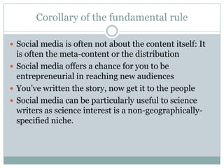 Corollary of the fundamental ruleSocial media is often not about the content itself: It is often the meta-content or the distributionSocial media offers a chance for you to be entrepreneurial in reaching new audiencesYou’ve written the story, now get it to the peopleSocial media can be particularly useful to science writers as science interest is a non-geographically-specified niche.