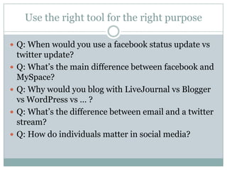 Use the right tool for the right purposeQ: When would you use a facebook status update vs twitter update?Q: What’s the main difference between facebook and MySpace?Q: Why would you blog with LiveJournalvs Blogger vsWordPressvs … ?Q: What’s the difference between email and a twitter stream?Q: How do individuals matter in social media?