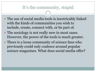 It’s the community, stupidThe use of social media tools is inextricably linked with the kinds of communities you wish to include, create, connect with, or be part of.The sociology is not really new in most cases. However, the power of the tools is much greater.There is a loose community of science fans who previously could only coalesce around popular science magazines. What does social media offer?