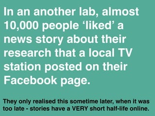 In an another lab, almost 
10,000 people ‘liked’ a 
news story about their 
research that a local TV 
station posted on their 
Facebook page. 
They only realised this sometime later, when it was 
too late - stories have a VERY short half-life online. 
 