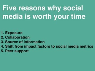 Five reasons why social 
media is worth your time 
1. Exposure" 
2. Collaboration" 
3. Source of information" 
4. Shift from impact factors to social media metrics" 
5. Peer support 
 