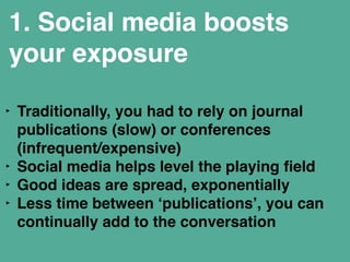1. Social media boosts 
your exposure 
‣ Traditionally, you had to rely on journal 
publications (slow) or conferences 
(infrequent/expensive)" 
‣ Social media helps level the playing field " 
‣ Good ideas are spread, exponentially " 
‣ Less time between ‘publications’, you can 
continually add to the conversation" 
 