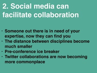 2. Social media can 
facilitate collaboration 
‣ Someone out there is in need of your 
expertise, now they can find you" 
‣ The distance between disciplines become 
much smaller" 
‣ Pre-conference ice breaker" 
‣ Twitter collaborations are now becoming 
more commonplace" 
 