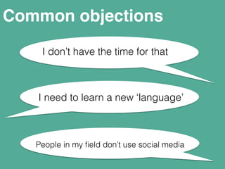 Common objections 
I don’t have the time for that 
I need to learn a new ‘language’ 
People in my field don’t use social media 
 