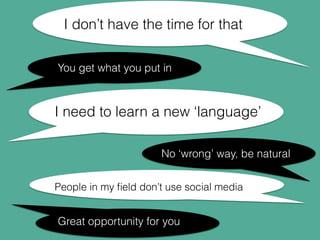 I don’t have the time for that 
You get what you put in 
I need to learn a new ‘language’ 
No ‘wrong’ way, be natural 
People in my field don’t use social media 
Great opportunity for you 
 