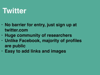 Twitter 
‣ No barrier for entry, just sign up at 
twitter.com" 
‣ Huge community of researchers" 
‣ Unlike Facebook, majority of profiles 
are public" 
‣ Easy to add links and images" 
! 
 