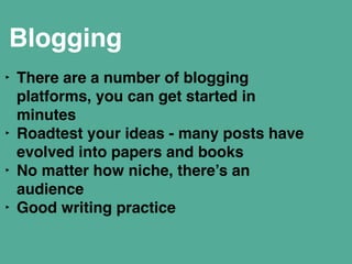 Blogging 
‣ There are a number of blogging 
platforms, you can get started in 
minutes" 
‣ Roadtest your ideas - many posts have 
evolved into papers and books" 
‣ No matter how niche, there’s an 
audience" 
‣ Good writing practice" 
! 
 