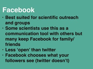 Facebook ! 
‣ Best suited for scientific outreach 
and groups" 
‣ Some scientists use this as a 
communication tool with others but 
many keep Facebook for family/ 
friends " 
‣ Less ‘open’ than twitter" 
‣ Facebook chooses what your 
followers see (twitter doesn’t)" 
! 
 