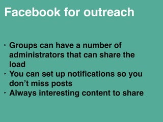 Facebook for outreach 
! 
‣ Groups can have a number of 
administrators that can share the 
load " 
‣ You can set up notifications so you 
don’t miss posts" 
‣ Always interesting content to share" 
! 
 