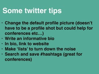 Some twitter tips 
‣ Change the default profile picture (doesn’t 
have to be a profile shot but could help for 
conferences etc…)" 
‣ Write an informative bio" 
‣ In bio, link to website " 
‣ Make ‘lists’ to turn down the noise" 
‣ Search and save #hashtags (great for 
conferences) 
 