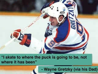 “I skate to where the puck is going to be, not 
where it has been” 
- Wayne Gretzky (via his Dad) 
 