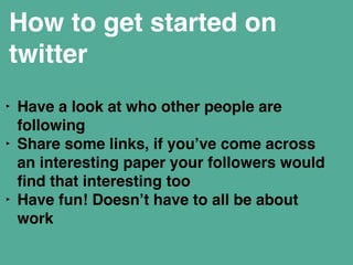 How to get started on 
twitter 
‣ Have a look at who other people are 
following" 
‣ Share some links, if you’ve come across 
an interesting paper your followers would 
find that interesting too" 
‣ Have fun! Doesn’t have to all be about 
work" 
! 
 