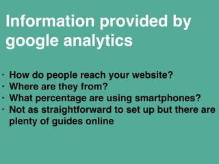 Information provided by 
google analytics 
‣ How do people reach your website?" 
‣ Where are they from?" 
‣ What percentage are using smartphones?" 
‣ Not as straightforward to set up but there are 
plenty of guides online" 
 