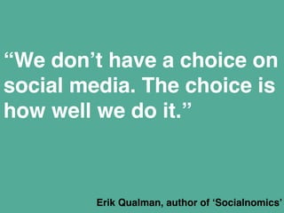 “We don’t have a choice on 
social media. The choice is 
how well we do it.” 
Erik Qualman, author of ‘Socialnomics’" 
 