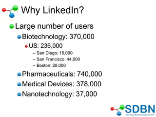 Why LinkedIn?
Large number of users
Biotechnology: 370,000
US: 236,000
– San Diego: 15,000
– San Francisco: 44,000
– Boston: 28,000
Pharmaceuticals: 740,000
Medical Devices: 378,000
Nanotechnology: 37,000
 