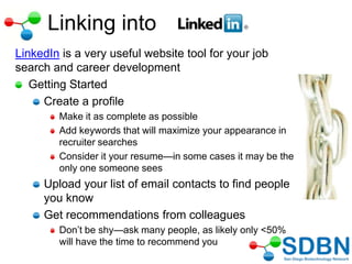 Linking into
LinkedIn is a very useful website tool for your job
search and career development
Getting Started
Create a profile
Make it as complete as possible
Add keywords that will maximize your appearance in
recruiter searches
Consider it your resume—in some cases it may be the
only one someone sees
Upload your list of email contacts to find people
you know
Get recommendations from colleagues
Don‘t be shy—ask many people, as likely only <50%
will have the time to recommend you
 