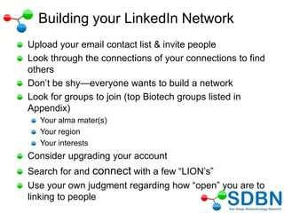 Building your LinkedIn Network
Upload your email contact list & invite people
Look through the connections of your connections to find
others
Don‘t be shy—everyone wants to build a network
Look for groups to join (top Biotech groups listed in
Appendix)
Your alma mater(s)
Your region
Your interests
Consider upgrading your account
Search for and connect with a few ―LION‘s‖
Use your own judgment regarding how ―open‖ you are to
linking to people
 