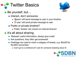 Twitter Basics
Be yourself, but…
Interact, don‘t announce
‗@user‘ will send message to user in your timeline
‗D user‘ will send private message to user
Public or private timeline?
Public ‗tweets‘ can remain on internet forever!
It‘s all about sharing
‗Retweet‘ useful information, always give credit
Ask questions, they often get answered!
Hashtags are used to mark a category of tweets, e.g. #bio09 for
the BIO convention
Can‘t go to a conference? Look for someone tweeting about it!
 
