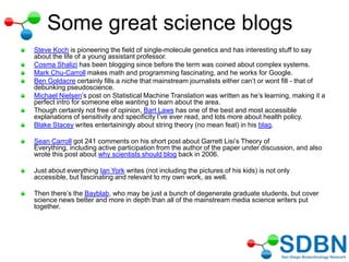 Some great science blogs
Steve Koch is pioneering the field of single-molecule genetics and has interesting stuff to say
about the life of a young assistant professor.
Cosma Shalizi has been blogging since before the term was coined about complex systems.
Mark Chu-Carroll makes math and programming fascinating, and he works for Google.
Ben Goldacre certainly fills a niche that mainstream journalists either can‘t or wont fill - that of
debunking pseudoscience.
Michael Nielsen‘s post on Statistical Machine Translation was written as he‘s learning, making it a
perfect intro for someone else wanting to learn about the area.
Though certainly not free of opinion, Bart Laws has one of the best and most accessible
explanations of sensitivity and specificity I‘ve ever read, and lots more about health policy.
Blake Stacey writes entertainingly about string theory (no mean feat) in his blag.
Sean Carroll got 241 comments on his short post about Garrett Lisi‘s Theory of
Everything, including active participation from the author of the paper under discussion, and also
wrote this post about why scientists should blog back in 2006.
Just about everything Ian York writes (not including the pictures of his kids) is not only
accessible, but fascinating and relevant to my own work, as well.
Then there‘s the Bayblab, who may be just a bunch of degenerate graduate students, but cover
science news better and more in depth than all of the mainstream media science writers put
together.
 