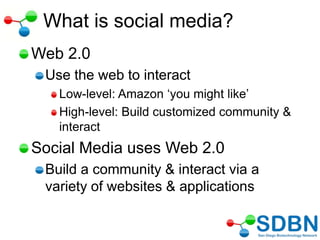 What is social media?
Web 2.0
Use the web to interact
Low-level: Amazon ‗you might like‘
High-level: Build customized community &
interact
Social Media uses Web 2.0
Build a community & interact via a
variety of websites & applications
 