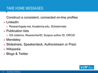 TAKE HOME MESSAGES
Construct a consistent, connected on-line profiles
 LinkedIn
 Researchgate.net, Academia.edu, Scholarmate
 Publication lists
 GS citations, ResearcherID, Scopus author ID, ORCiD
 Mendeley
 Slideshare, Speakerdeck, Authorstream or Prezi
 Wikipedia
 Blogs & Twitter
25 Social Media & Altmetrics
 