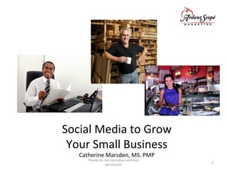 Social	
  Media	
  to	
  Grow	
  	
  
Your	
  Small	
  Business	
  	
  
Catherine	
  Marsden,	
  MS.	
  PMP	
  
Please	
  do	
  not	
  reproduce	
  without	
  
permission	
  
1	
  
 
