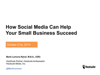 How Social Media Can Help 
Your Small Business Succeed 
October 21st, 2014 
Marki Lemons-Ryhal, M.B.A., CDEI 
HootSuite Partner, Hootsuite Ambassador 
Hootsuite Media, Inc. 
@MarkiLemons 
 