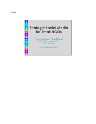 Slide 1




          Strategic Social Media
              for Small NGOs
            Presented by Amy Coulterman
                http://linkd.in/amyc101
                      @AmyCSays

                for ICAD-CISD, 20 Feb 2013
 