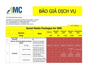BÁO GIÁ DỊCH VỤ
ATD Mutilmedia Communication

Head Office :Số 4 Nguyễn Đình Chiểu, Đa Kao, Quận 1, Tp HCM
O.F: I3-5 Hưng Vượng 2, Bùi Bằng Đoàn, Quận 7, Tp HCM
Tel: +84-8-35072501; Fax: +84-8-2220.2201
Email: clientservices@amc1.tv; Website: www.amc1.tv
                                                                                                                         ĐVT: USD/tháng

                                     Social Media Packages for SME
                                                                                          Standard     Economy      Business     Professional
                                                                              Started
                       Service                            Note
                                                                                            Class        Class       Class          Class

                        Price                                                     499            799        1,799       3,499           5,999

        Social Media     Tư vấn, lập kế hoạch Truyền thông xã hội cho chiến
                                                                                             √             √            √             √
  1      Planning                               dịch
        Khóa tư vấn Social Media cho doanh       Dành cho 05 người/01
  2                                                                                          √             √            √             √
                      nghiệp                     buổi/tháng (03 tháng)

                                 Fan Page        Fan (Người hâm mộ)           5,000 Fan   5,000 Fan    10,000 Fan   25,000 Fan    50,000 Fan

                                                 Thiết kế hình đại diện,
                                                                                                                    2 Landing
                             Layout Fan Page     Landing Tab theo bộ             √           √             √                     3 Landing tab
                                                                                                                       tab
                                                 nhận diện thương hiệu

  3       Facebook                               Viết kịch bản nội dung,                                 1 bài        2 bài         3 bài
                            Content Fan Page     cập nhật Status,                √           √         Note/tuần    Note/tuần     Note/tuần
                                                 comment hàng ngày                                     (300 chữ)    (300 chữ)     (300 chữ)

                                                 Tư vấn nội dung và phát
                               Facebook CEO      triển thương hiệu cá nhân                   √             √            √             √
                                                 của CEO trên Facebook
 