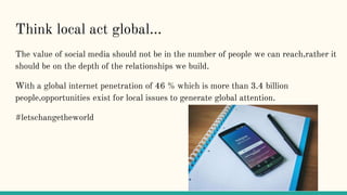 Think local act global...
The value of social media should not be in the number of people we can reach,rather it
should be...