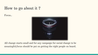 How to go about it ?
Focus..
All change starts small and for any campaign for social change to be
meaningful,focus should ...