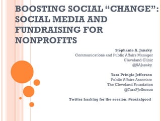 BOOSTING SOCIAL “CHANGE”: SOCIAL MEDIA AND FUNDRAISING FOR NONPROFITS  Stephanie A. Jansky  Communications and Public Affairs Manager Cleveland Clinic @SAJansky  Tara Pringle Jefferson  Public Affairs Associate  The Cleveland Foundation @TaraPJefferson Twitter hashtag for the session: #socialgood  