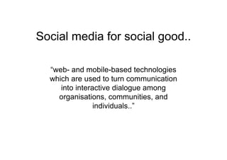 Social media for social good..

  “web- and mobile-based technologies
  which are used to turn communication
     into interactive dialogue among
    organisations, communities, and
                individuals..”
 