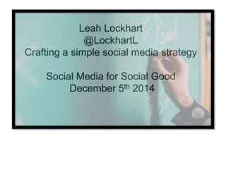 Leah Lockhart
@LockhartL
Crafting a simple social media strategy
Social Media for Social Good
December 5th 2014
 