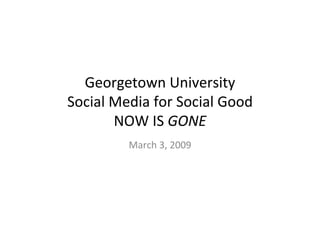 Georgetown University Social Media for Social Good NOW IS  GONE March 3, 2009 