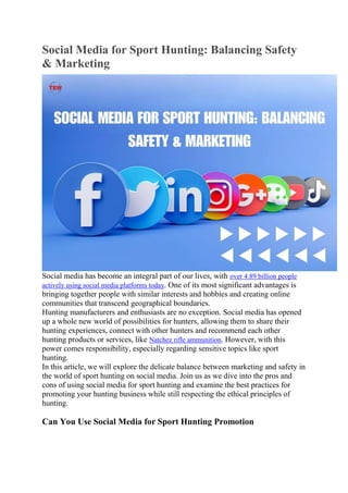 Social Media for Sport Hunting: Balancing Safety
& Marketing
Social media has become an integral part of our lives, with over 4.89 billion people
actively using social media platforms today. One of its most significant advantages is
bringing together people with similar interests and hobbies and creating online
communities that transcend geographical boundaries.
Hunting manufacturers and enthusiasts are no exception. Social media has opened
up a whole new world of possibilities for hunters, allowing them to share their
hunting experiences, connect with other hunters and recommend each other
hunting products or services, like Natchez rifle ammunition. However, with this
power comes responsibility, especially regarding sensitive topics like sport
hunting.
In this article, we will explore the delicate balance between marketing and safety in
the world of sport hunting on social media. Join us as we dive into the pros and
cons of using social media for sport hunting and examine the best practices for
promoting your hunting business while still respecting the ethical principles of
hunting.
Can You Use Social Media for Sport Hunting Promotion
 