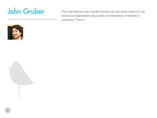 The most effective way a small business can use social media is to be

John Gruber
honest and plainspoken about news and information of interest to
John Gruber is an Apple enthusiast and writer of Daring Fireball

9

customers. That’s it.

 