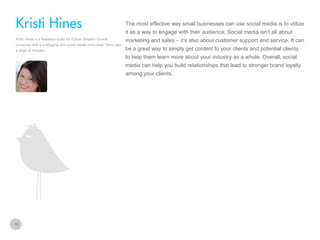 The most effective way small businesses can use social media is to utilize

Kristi Hines
it as a way to engage with their audience. Social media isn’t all about
Kristi Hines is a freelance writer for Future Simple’s Growth
University and is a blogging and social media enthusiast. She’s also
a blogs at Kikolani

marketing and sales – it’s also about customer support and service. It can
be a great way to simply get content to your clients and potential clients
to help them learn more about your industry as a whole. Overall, social
media can help you build relationships that lead to stronger brand loyalty
among your clients.

10

 