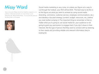 Social media marketing is very noisy, so unless you figure out a way to

Missy Ward
cut through the hubbub, your ROI will be DOA. The best way to do this is
Missy co-founded Affiliate Summit and FeedFront magazine, is copublisher of Revenews and also runs Suze Orman’s social
networking site, Money Minded Moms. You can find more about all
that Missy does on her website

to first figure out what you want to achieve by using social media
(branding, commerce, customer service, employee communications, etc.)
and develop a focused strategy (content, budget, resources, etc.) before
you even bother jumping in.The important thing to remember is that no
matter what you’re going to use social media for, your audience is not
going to grant you permission to engage them if you don’t share in their
interests. Be the type of person that they want to connect with by listening
to their needs and providing reliable and relevant information they’re
looking for.

13

 