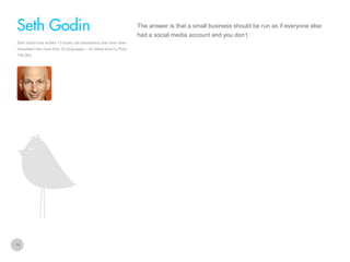 The answer is that a small business should be run as if everyone else

Seth Godin
had a social media account and you don’t
Seth Godin has written 13 books (all bestsellers) that have been
translated into more than 30 languages – his latest book is Poke
The Box.

14

 