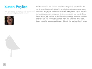 Small businesses first need to understand the goal of social media. It’s

Susan Payton
not to generate overnight sales; it’s to build trust with current and future
Susan Payton is a writer for FutureSimple Growth University. She is
also the President of Egg Marketing & Communications

customers. Engage in conversations, share links (even if they’re not your
own), ask questions and respond to comments about your brand. Social
media is only one channel of your marketing strategy, but it’s an important
one. Use it to find out what customers want and what they don’t want.
Learn from what your competitors are doing in this space and do it better!

16

 