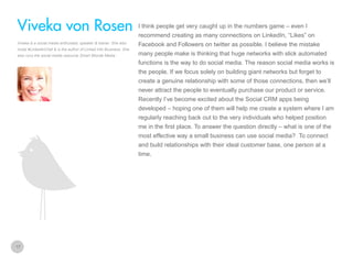 I think people get very caught up in the numbers game – even I

Viveka von Rosen
recommend creating as many connections on LinkedIn, “Likes” on
Viveka is a social media enthusiast, speaker & trainer. She also
hosts #LinkedInChat & is the author of Linked Into Business. She
also runs the social media resource Smart Blonde Media

Facebook and Followers on twitter as possible. I believe the mistake
many people make is thinking that huge networks with slick automated
functions is the way to do social media. The reason social media works is
the people. If we focus solely on building giant networks but forget to
create a genuine relationship with some of those connections, then we’ll
never attract the people to eventually purchase our product or service.
Recently I’ve become excited about the Social CRM apps being
developed – hoping one of them will help me create a system where I am
regularly reaching back out to the very individuals who helped position
me in the first place. To answer the question directly – what is one of the
most effective way a small business can use social media? To connect
and build relationships with their ideal customer base, one person at a
time.

17

 