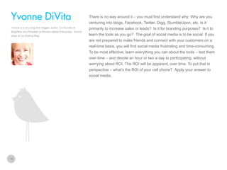 There is no way around it – you must first understand why: Why are you

Yvonne DiVita
venturing into blogs, Facebook, Twitter, Digg, StumbleUpon, etc. Is it
Yvonne is a very long time blogger, author, Co-Founder at
BlogPaws and President at Windsor Media Enterprises. Yvonne
blogs at Lip-Sticking Blog

primarily to increase sales or leads? Is it for branding purposes? Is it to
learn the tools as you go? The goal of social media is to be social. If you
are not prepared to make friends and connect with your customers on a
real-time basis, you will find social media frustrating and time-consuming.
To be most effective, learn everything you can about the tools – test them
over time – and devote an hour or two a day to participating, without
worrying about ROI. The ROI will be apparent, over time. To put that in
perspective – what’s the ROI of your cell phone? Apply your answer to
social media.

18

 