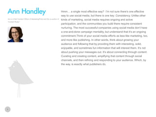 Hmm… a single most effective way? I’m not sure there’s one effective

Ann Handley
way to use social media, but there is one key: Consistency. Unlike other
Ann is Chief Content Officer of MarketingProfs and the co-author of
“Content Rules“

kinds of marketing, social media requires ongoing and active
participation, and the communities you build there require consistent
nurturing. The most successful companies using social media don’t have
a one-and-done campaign mentality, but understand that it’s an ongoing
commitment.Think of your social media efforts as less like marketing, too,
and more like publishing. In other words, think about growing your
audience and following that by providing them with interesting, solid,
enjoyable, and sometimes fun information that will interest them. It’s not
about pushing your messages out. It’s about connecting through content:
Curating and creating content, amplifying that content through social
channels, and then refining and responding to your audience. Which, by
the way, is exactly what publishers do.

2

 
