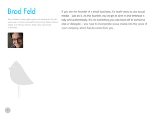 If you are the founder of a small business, It’s really easy to use social

Brad Feld
media – just do it. As the founder, you’ve got to dive in and embrace it
Brad has been an early stage investor and entrepreneur for over
twenty years. He has co-founded Foundry Group, Mobius Venture
Capital, and Intensity Ventures. Brad is also a co-founder
of TechStars.

3

fully and authentically. It’s not something you can hand off to someone
else or delegate – you have to incorporate social media into the voice of
your company, which has to come from you.

 