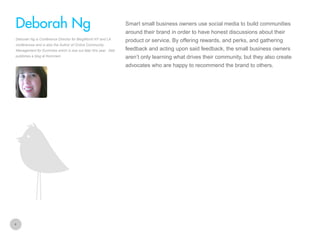 Smart small business owners use social media to build communities

Deborah Ng
around their brand in order to have honest discussions about their
Deborah Ng is Conference Director for BlogWorld NY and LA
conferences and is also the Author of Online Community
Management for Dummies which is due out later this year. Deb
publishes a blog at Kommein

product or service. By offering rewards, and perks, and gathering
feedback and acting upon said feedback, the small business owners
aren’t only learning what drives their community, but they also create
advocates who are happy to recommend the brand to others.

4

 