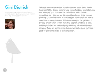 The most effective way a small business can use social media is really

Gini Dietrich
three-fold: 1) Use Google alerts to keep yourself updated on what’s being
Gini is CEO of Chicago based Arment Dietrich and is an
accomplished, author, speaker and communicator. Also, Gini’s
famous blog, SpinSucks, is known web-wide

said about you, your business, the industry, and your top three
competitors. It’s a free tool and it’s a must have for any digital program
planning. 2) Learn the basics of search engine optimization and how to
use social, in combination with SEO, to increase your Google juice. 3)
Develop a really smart content marketing program. We talk a lot about
this at Spin Sucks, but every company eventually will become a media
company. If you can get there now, before anyone else does, you’ll be a
good 18-24 months ahead of your competition.

6

 